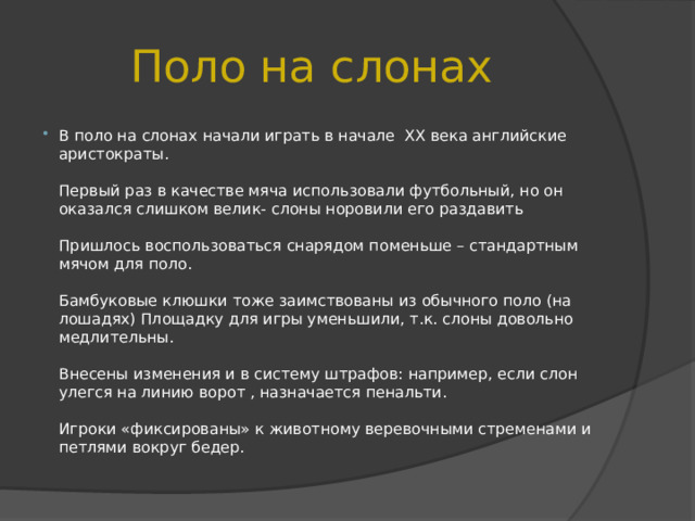 Поло на слонах В поло на слонах начали играть в начале XX века английские аристократы.   Первый раз в качестве мяча использовали футбольный, но он оказался слишком велик- слоны норовили его раздавить   Пришлось воспользоваться снарядом поменьше – стандартным мячом для поло.   Бамбуковые клюшки тоже заимствованы из обычного поло (на лошадях) Площадку для игры уменьшили, т.к. слоны довольно медлительны.   Внесены изменения и в систему штрафов: например, если слон улегся на линию ворот , назначается пенальти.   Игроки «фиксированы» к животному веревочными стременами и петлями вокруг бедер. 