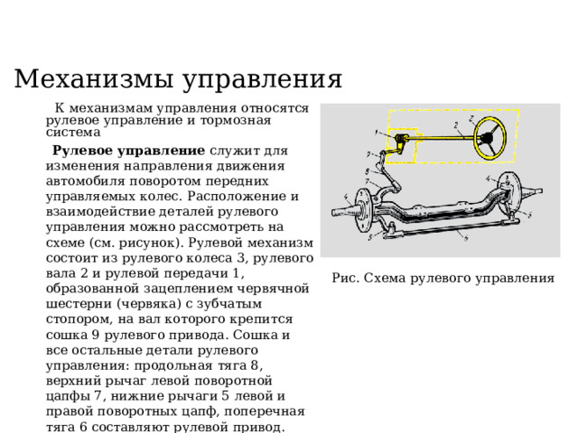 Механизмы управления  К механизмам управления относятся рулевое управление и тормозная система  Рулевое управление служит для изменения направления движения автомобиля поворотом передних управляемых колес.  Расположение и взаимодействие деталей рулевого управления можно рассмотреть на схеме (см. рисунок). Рулевой механизм состоит из рулевого колеса 3, рулевого вала 2 и рулевой передачи 1, образованной зацеплением червячной шестерни (червяка) с зубчатым стопором, на вал которого крепится сошка 9 рулевого привода. Сошка и все остальные детали рулевого управления: продольная тяга 8, верхний рычаг левой поворотной цапфы 7, нижние рычаги 5 левой и правой поворотных цапф, поперечная тяга 6 составляют рулевой привод. Поворот управляемых колес происходит при вращении рулевого колеса 3, которое через вал 2 передает вращение рулевой передаче 1.  Рис. Схема рулевого управления 