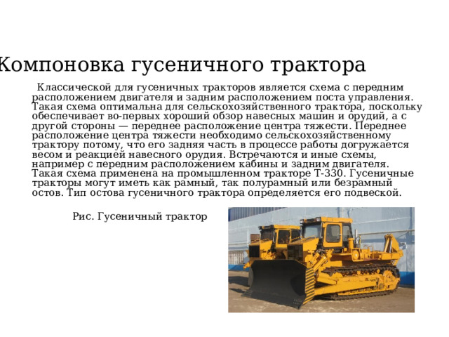 Компоновка гусеничного трактора  Классической для гусеничных тракторов является схема с передним расположением двигателя и задним расположением поста управления. Такая схема оптимальна для сельскохозяйственного трактора, поскольку обеспечивает во-первых хороший обзор навесных машин и орудий, а с другой стороны — переднее расположение центра тяжести. Переднее расположение центра тяжести необходимо сельскохозяйственному трактору потому, что его задняя часть в процессе работы догружается весом и реакцией навесного орудия. Встречаются и иные схемы, например с передним расположением кабины и задним двигателя. Такая схема применена на промышленном тракторе Т-330. Гусеничные тракторы могут иметь как рамный, так полурамный или безрамный остов. Тип остова гусеничного трактора определяется его подвеской. Рис. Гусеничный трактор 