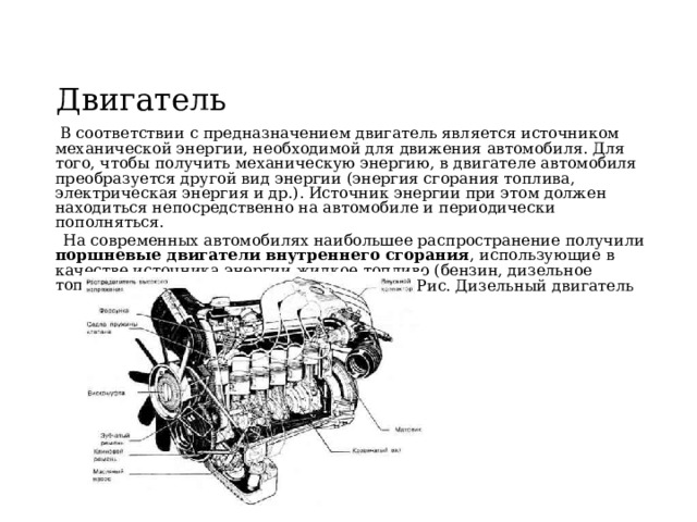 Двигатель  В соответствии с предназначением двигатель является источником механической энергии, необходимой для движения автомобиля. Для того, чтобы получить механическую энергию, в двигателе автомобиля преобразуется другой вид энергии (энергия сгорания топлива, электрическая энергия и др.). Источник энергии при этом должен находиться непосредственно на автомобиле и периодически пополняться.  На современных автомобилях наибольшее распространение получили поршневые двигатели внутреннего сгорания , использующие в качестве источника энергии жидкое топливо (бензин, дизельное топливо) или природный газ. Рис. Дизельный двигатель 