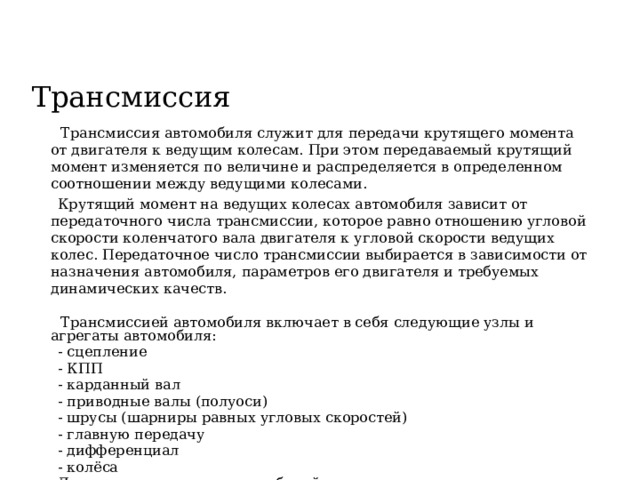 Трансмиссия  Трансмиссия автомобиля служит для передачи крутящего момента от двигателя к ведущим колесам. При этом передаваемый крутящий момент изменяется по величине и распределяется в определенном соотношении между ведущими колесами.  Крутящий момент на ведущих колесах автомобиля зависит от передаточного числа трансмиссии, которое равно отношению угловой скорости коленчатого вала двигателя к угловой скорости ведущих колес. Передаточное число трансмиссии выбирается в зависимости от назначения автомобиля, параметров его двигателя и требуемых динамических качеств.  Трансмиссией автомобиля включает в себя следующие узлы и агрегаты автомобиля:  - сцепление  - КПП  - карданный вал  - приводные валы (полуоси)  - шрусы (шарниры равных угловых скоростей)  - главную передачу  - дифференциал  - колёса  Для полноприводных автомобилей дополнительно применяется раздаточная коробка 