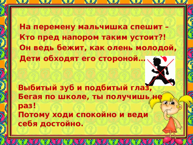 На перемену мальчишка спешит – Кто пред напором таким устоит?! Он ведь бежит, как олень молодой, Дети обходят его стороной… Выбитый зуб и подбитый глаз, Бегая по школе, ты получишь не раз! Потому ходи спокойно и веди себя достойно. 