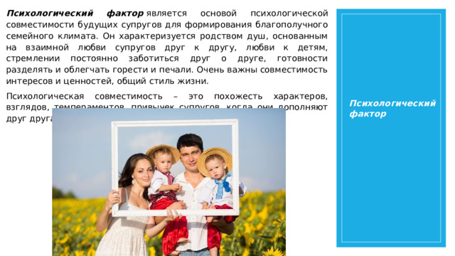 Психологический фактор  является основой психологической совместимости будущих супругов для формирования благополучного семейного климата. Он характеризуется родством душ, основанным на взаимной любви супругов друг к другу, любви к детям, стремлении постоянно заботиться друг о друге, готовности разделять и облегчать горести и печали. Очень важны совместимость интересов и ценностей, общий стиль жизни. Психологическая совместимость – это похожесть характеров, взглядов, темпераментов, привычек супругов, когда они дополняют друг друга. Психологический фактор Психологический фактор  