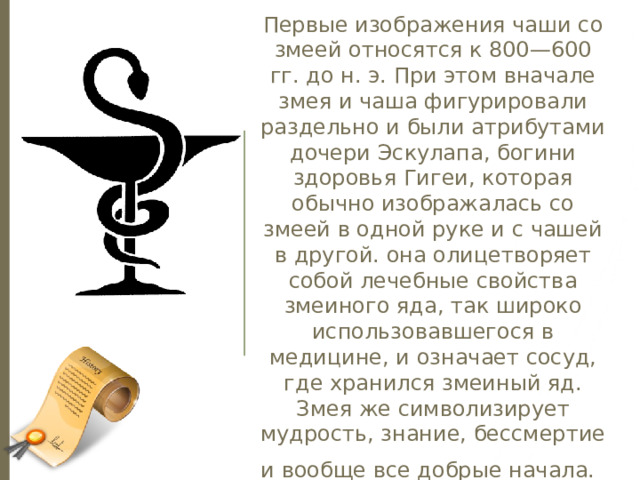 Первые изображения чаши со змеей относятся к 800—600 гг. до н. э. При этом вначале змея и чаша фигурировали раздельно и были атрибутами дочери Эскулапа, богини здоровья Гигеи, которая обычно изображалась со змеей в одной руке и с чашей в другой. она олицетворяет собой лечебные свойства змеиного яда, так широко использовавшегося в медицине, и означает сосуд, где хранился змеиный яд. Змея же символизирует мудрость, знание, бессмертие и вообще все добрые начала.  