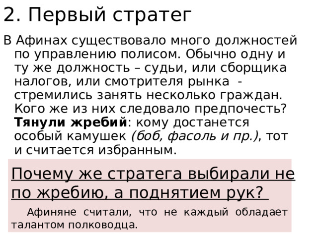 2. Первый стратег В Афинах существовало много должностей по управлению полисом. Обычно одну и ту же должность – судьи, или сборщика налогов, или смотрителя рынка - стремились занять несколько граждан. Кого же из них следовало предпочесть? Тянули жребий : кому достанется особый камушек (боб, фасоль и пр.) , тот и считается избранным. Афиняне считали, что не каждый обладает талантом полководца. Почему же стратега выбирали не по жребию, а поднятием рук? 