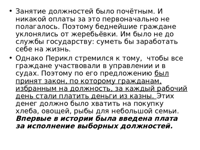 Занятие должностей было почётным. И никакой оплаты за это первоначально не полагалось. Поэтому беднейшие граждане уклонялись от жеребьёвки. Им было не до службы государству: суметь бы заработать себе на жизнь. Однако Перикл стремился к тому, чтобы все граждане участвовали в управлении и в судах. Поэтому по его предложению был принят закон, по которому гражданам, избранным на должность, за каждый рабочий день стали платить деньги из казны. Этих денег должно было хватить на покупку хлеба, овощей, рыбы для небольшой семьи. Впервые в истории была введена плата за исполнение выборных должностей.  