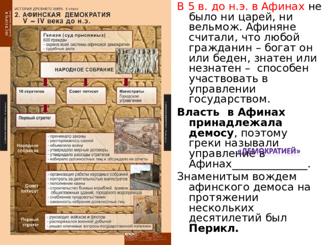 В 5 в. до н.э. в Афинах не было ни царей, ни вельмож. Афиняне считали, что любой гражданин – богат он или беден, знатен или незнатен – способен участвовать в управлении государством. Власть в Афинах принадлежала демосу , поэтому греки называли управление в Афинах______________. Знаменитым вождем афинского демоса на протяжении нескольких десятилетий был Перикл. 