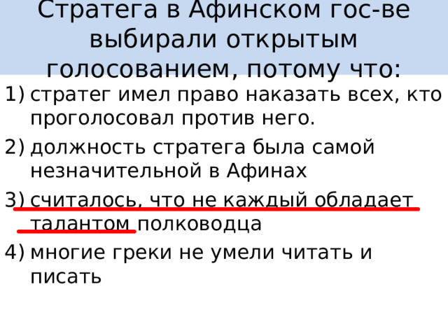 Стратега в Афинском гос-ве выбирали открытым голосованием, потому что: стратег имел право наказать всех, кто проголосовал против него. должность стратега была самой незначительной в Афинах считалось, что не каждый обладает талантом полководца многие греки не умели читать и писать 