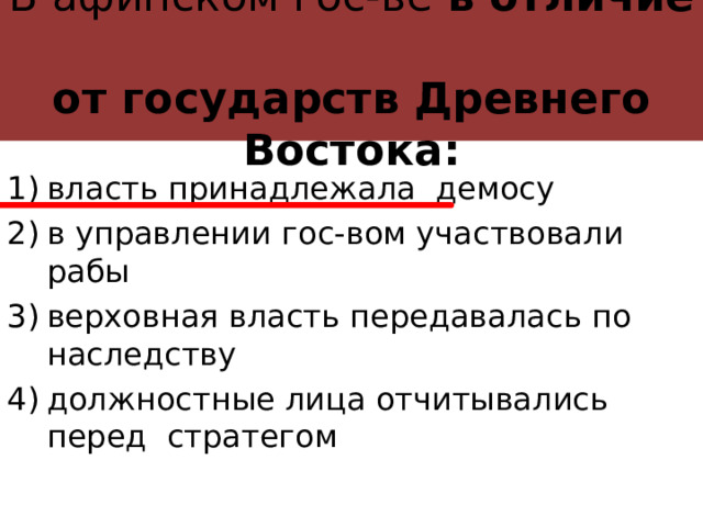 В афинском гос-ве в отличие  от государств Древнего Востока: власть принадлежала демосу в управлении гос-вом участвовали рабы верховная власть передавалась по наследству должностные лица отчитывались перед стратегом 