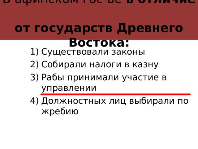 В афинском гос-ве в отличие  от государств Древнего Востока: Существовали законы Собирали налоги в казну Рабы принимали участие в управлении Должностных лиц выбирали по жребию 