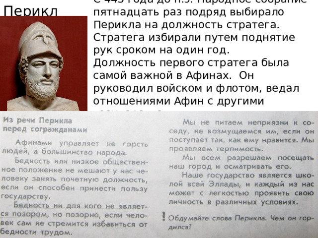 Перикл С 443 года до н.э. Народное собрание пятнадцать раз подряд выбирало Перикла на должность стратега. Стратега избирали путем поднятие рук сроком на один год.  Должность первого стратега была самой важной в Афинах. Он руководил войском и флотом, ведал отношениями Афин с другими государствами. 
