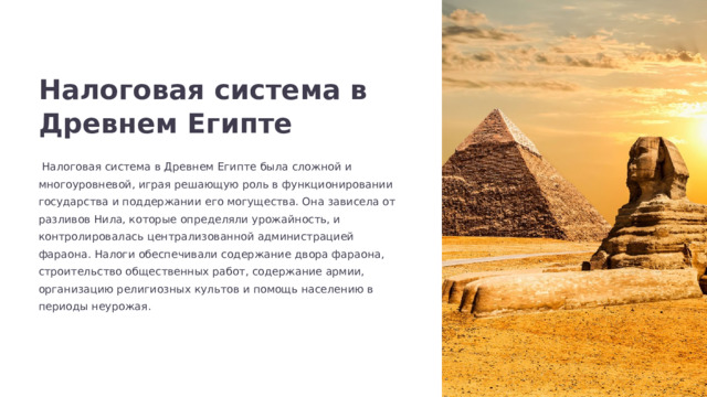  Налоговая система в Древнем Египте  Налоговая система в Древнем Египте была сложной и многоуровневой, играя решающую роль в функционировании государства и поддержании его могущества. Она зависела от разливов Нила, которые определяли урожайность, и контролировалась централизованной администрацией фараона. Налоги обеспечивали содержание двора фараона, строительство общественных работ, содержание армии, организацию религиозных культов и помощь населению в периоды неурожая. 