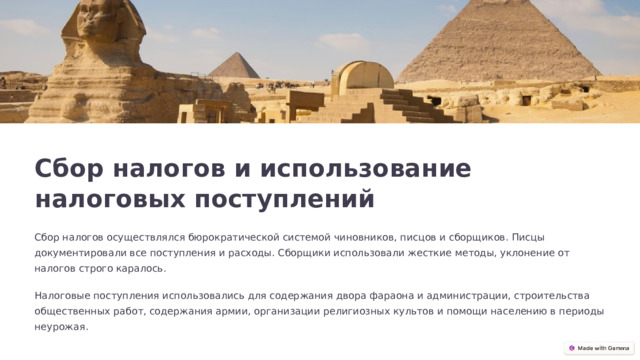  Сбор налогов и использование налоговых поступлений Сбор налогов осуществлялся бюрократической системой чиновников, писцов и сборщиков. Писцы документировали все поступления и расходы. Сборщики использовали жесткие методы, уклонение от налогов строго каралось. Налоговые поступления использовались для содержания двора фараона и администрации, строительства общественных работ, содержания армии, организации религиозных культов и помощи населению в периоды неурожая. 
