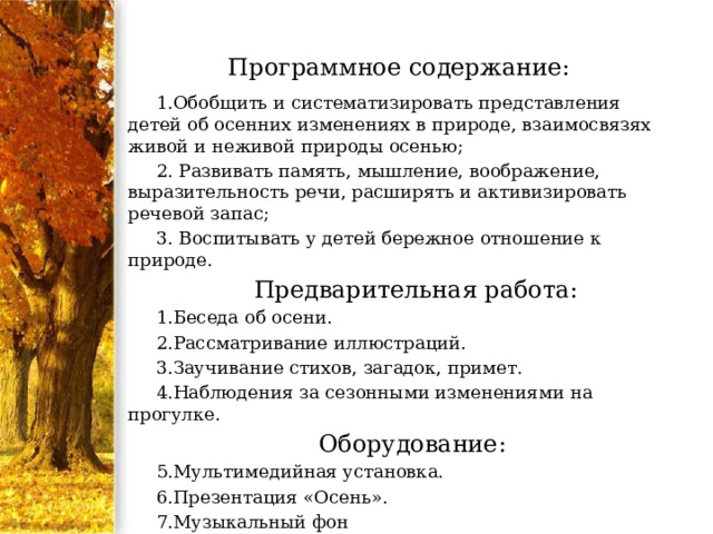 Программное содержание: 1.Обобщить и систематизировать представления детей об осенних изменениях в природе, взаимосвязях живой и неживой природы осенью; 2. Развивать память, мышление, воображение, выразительность речи, расширять и активизировать речевой запас; 3. Воспитывать у детей бережное отношение к природе.  Предварительная работа: Беседа об осени. Рассматривание иллюстраций. Заучивание стихов, загадок, примет. Наблюдения за сезонными изменениями на прогулке. Оборудование: Мультимедийная установка. Презентация «Осень». Музыкальный фон   