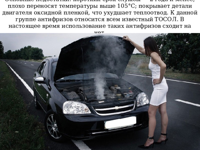 Основные недостатки: короткий срок службы — 2 года и менее; плохо переносят температуры выше 105°C; покрывает детали двигателя оксидной пленкой, что ухудшает теплоотвод. К данной группе антифризов относится всем известный ТОСОЛ. В настоящее время использование таких антифризов сходит на нет. 