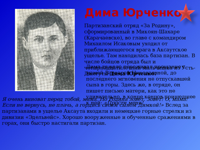 Дима Юрченко Партизанский отряд «За Родину», сформированный в Микоян-Шахаре (Карачаевске), во главе с командиром Михаилом Исаковым уходил от приближающегося врага в Аксаутское ущелье. Там находилась база партизан. В числе бойцов отряда был и четырнадцатилетний мальчишка из Усть-Джегуты Дима Юрченко. Дима тяжело переживал прощание с мамой Варварой Николаевной, до последнего мгновения не отпускавшей сына в горы. Здесь же, в отряде, он пишет письмо матери, как это не удивительно, в конце концов пришедшее к ней: «Прости меня! Я очень виноват перед тобой, мама. Но Родина зовет. Зовет! О, мама! Если не вернусь, не плачь, а гордись своим сыном Димкой!» Вслед за партизанами в ущелье Аксаута входили и немецкие горные стрелки из дивизии «Эдельвейс». Хорошо вооруженные и обученные сражениями в горах, они быстро настигали партизан.  