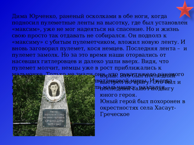 Дима Юрченко, раненый осколками в обе ноги, когда подносил пулеметные ленты на высотку, где был установлен «максим», уже не мог надеяться на спасение. Но и жизнь свою просто так отдавать не собирался. Он подполз к «максиму» с убитым пулеметчиком, вложил новую ленту. И вновь заговорил пулемет, кося немцев. Последняя лента – и пулемет замолк. Но за это время наши оторвались от насевших гитлеровцев и далеко ушли вверх. Видя, что пулемет молчит, немцы уже в рост приближались к мальчонке. Только не знали они, что рука тяжело раненого героя лежит на запале противотанковой мины. И когда гитлеровцы наконец окружили мальчишку, раздался страшный взрыв. Это был последний выстрел по врагу. Это был и последний салют подвигу юного героя. Юный герой был похоронен в окрестностях села Хасаут-Греческое 