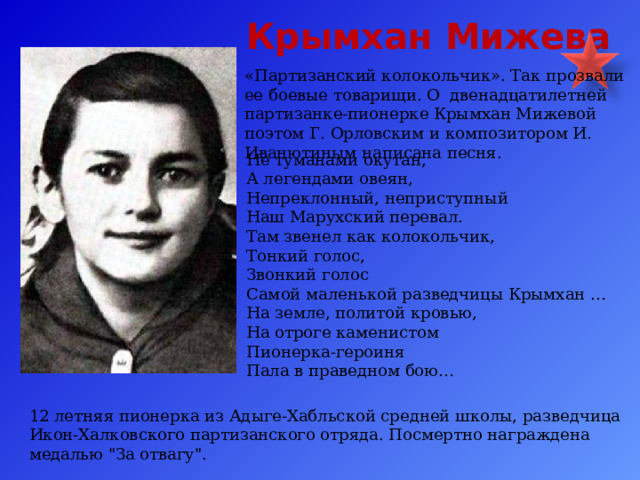  Крымхан Мижева   «Партизанский колокольчик». Так прозвали ее боевые товарищи. О двенадцатилетней партизанке-пионерке Крымхан Мижевой поэтом Г. Орловским и композитором И. Иванютиным написана песня. Не туманами окутан, А легендами овеян, Непреклонный, неприступный Наш Марухский перевал. Там звенел как колокольчик, Тонкий голос, Звонкий голос Самой маленькой разведчицы Крымхан … На земле, политой кровью, На отроге каменистом Пионерка-героиня Пала в праведном бою… 12 летняя пионерка из Адыге-Хабльской средней школы, разведчица Икон-Халковского партизанского отряда. Посмертно награждена медалью 