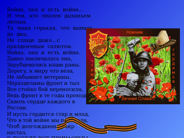 Война, она и есть война…  И тем, кто опален дыханьем лютым,  Та чаша горькая, что выпита до дна,  Не слаще даже…с праздничным салютом.  Война, она и есть война.  Давно закончилась она,  Зарубцевались наши раны.  Дорогу, к миру что вела,  Не забывают ветераны.  Неразделимы фронт и тыл  Все стойко бой переносили,  Ведь фронт в те годы проходил  Сквозь сердце каждого в России.  И пусть гордится стар и млад,  Что в той войне мы победили,  Чтоб долгожданный мир настал,  К ПОБЕДЕ ВСЕ ПРИЧАСТНЫ БЫЛИ! 