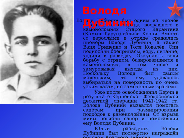 Володя Дубинин Володя Дубинин был одним из членов партизанского отряда, воевавшего в каменоломнях Старого Карантина (Камыш бурун) вблизи Керчи. Вместе со взрослыми в отряде сражались пионеры Володя Дубинин, а также Ваня Гриценко и Толя Ковалёв. Они подносили боеприпасы, воду, питание, ходили в разведку. Оккупанты вели борьбу с отрядом, базировавшимся в каменоломнях, в том числе и замуровывая выходы из них. Поскольку Володя был самым маленьким, то ему удавалось выбираться на поверхность по очень узким лазам, не замеченным врагами.   Уже после освобождения Керчи в результате Керченско - Феодосийской десантной операции 1941-1942 гг. Володя Дубинин вызвался помогать сапёрам при разминировании подходов к каменоломням. От взрыва мины погибли сапёр и помогавший ему Володя Дубинин.   Юный разведчик Володя Дубинин был посмертно награждён орденом Красного Знамени.   
