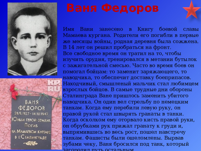 Ваня Федоров Имя Вани занесено в Книгу боевой славы Мамаева кургана. Родители его погибли в первые же месяцы войны, родная деревня была сожжена. В 14 лет он решил пробраться на фронт. Все свободное время он тратил на то, чтобы изучить орудия, тренировался в метании бутылок с зажигательной смесью. Часто во время боев он помогал бойцам: то заменит заряжающего, то наводчика, то обеспечит доставку боеприпасов. Находчивый, смышленый мальчик стал любимцем взрослых бойцов. В самые трудные дни обороны Сталинграда Ване пришлось заменить убитого наводчика. Он один вел стрельбу по немецким танкам. Когда ему перебили левую руку, он правой рукой стал швырять гранаты в танки. Когда осколком ему оторвало кисть правой руки, он обрубками рук прижал гранату к груди и, выпрямившись во весь рост, пошел навстречу танкам. Фашисты были ошеломлены. Вырвав зубами чеку, Ваня бросился под танк, который загородил путь остальным. 