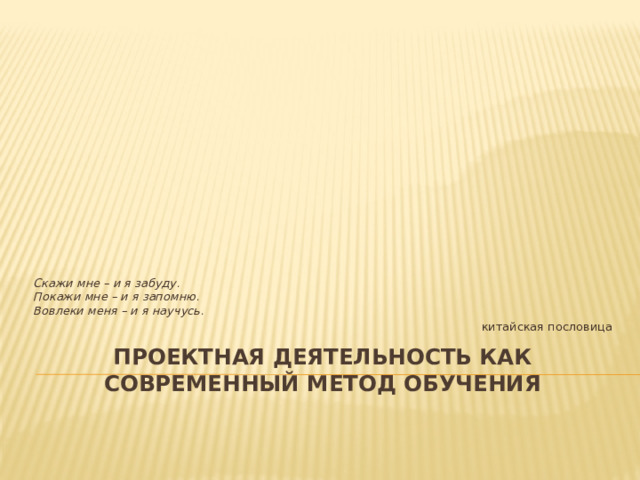 Скажи мне – и я забуду.  Покажи мне – и я запомню.  Вовлеки меня – и я научусь. китайская пословица ПроекТНАЯ ДЕЯТЕЛЬНОСТЬ КАК СОВРЕМЕННЫЙ МЕТОД ОБУЧЕНИЯ   