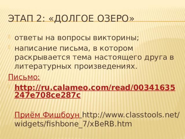 Этап 2: «Долгое озеро» ответы на вопросы викторины; написание письма, в котором раскрывается тема настоящего друга в литературных произведениях. Письмо: http://ru.calameo.com/read/00341635247e708ce287c  Приём Фишбоун  http://www.classtools.net/widgets/fishbone_7/xBeRB.htm 