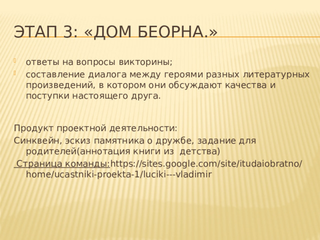 Этап 3: «Дом Беорна.» ответы на вопросы викторины; составление диалога между героями разных литературных произведений, в котором они обсуждают качества и поступки настоящего друга. Продукт проектной деятельности: Синквейн, эскиз памятника о дружбе, задание для родителей(аннотация книги из детства) Страница команды: https://sites.google.com/site/itudaiobratno/home/ucastniki-proekta-1/luciki---vladimir 
