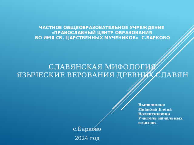 Частное общеобразовательное учреждение  «Православный центр образования  во имя Св. Царственных мучеников» с.Барково      СЛАВЯНСКАЯ МИФОЛОГИЯ  языческие Верования древних славян    Иванова Елена Валентиновна  Учитель начальных классов   Выполнила:  с.Барково 2024 год 