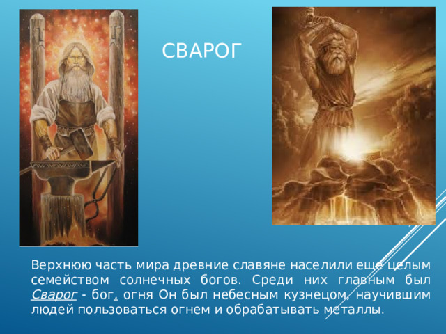 СвАрог Верхнюю часть мира древние славяне населили еще целым семейством солнечных богов. Среди них главным был Сварог - бог . огня Он был небесным кузнецом, научившим людей пользоваться огнем и обрабатывать металлы. 