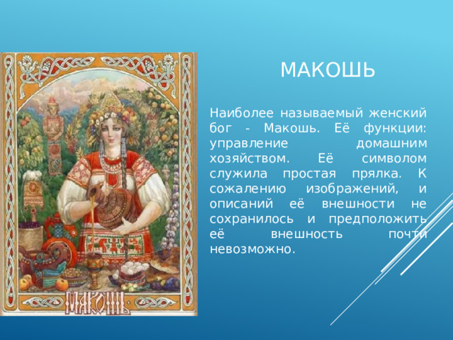 макошь Наиболее называемый женский бог - Макошь. Её функции: управление домашним хозяйством. Её символом служила простая прялка. К сожалению изображений, и описаний её внешности не сохранилось и предположить её внешность почти невозможно. 
