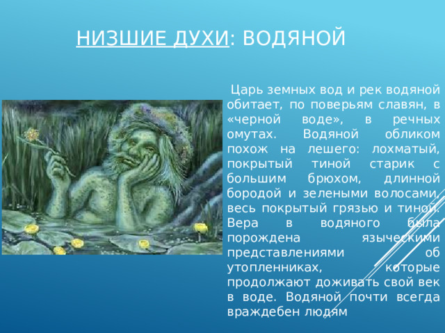 Низшие духи : водяной  Царь земных вод и рек водяной обитает, по поверьям славян, в «черной воде», в речных омутах. Водяной обликом похож на лешего: лохматый, покрытый тиной старик с большим брюхом, длинной бородой и зелеными волосами, весь покрытый грязью и тиной. Вера в водяного была порождена языческими представлениями об утопленниках, которые продолжают доживать свой век в воде. Водяной почти всегда враждебен людям 