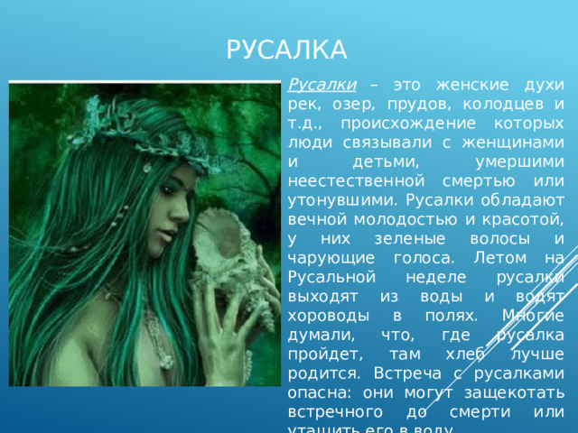 русалка Русалки – это женские духи рек, озер, прудов, колодцев и т.д., происхождение которых люди связывали с женщинами и детьми, умершими неестественной смертью или утонувшими. Русалки обладают вечной молодостью и красотой, у них зеленые волосы и чарующие голоса. Летом на Русальной неделе русалки выходят из воды и водят хороводы в полях. Многие думали, что, где русалка пройдет, там хлеб лучше родится. Встреча с русалками опасна: они могут защекотать встречного до смерти или утащить его в воду. 