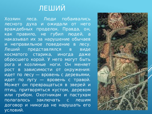 леший Хозяин леса. Люди побаивались лесного духа и ожидали от него враждебных проделок. Правда, он, как правило, не губил людей, а наказывал их за нарушение обычаев и неправильное поведение в лесу. Леший представлялся в виде косматого старика, иногда даже обросшего корой. У него могут быть рога и козлиные ноги. Он меняет рост в зависимости от окружения: идет по лесу — вровень с деревьями, идет по лугу — вровень с травой. Может он превращаться в зверей и птиц, притворяться кустом, деревом или грибом. Охотникам и пастухам полагалось заключать с лешим договор и никогда не нарушать его условий. 