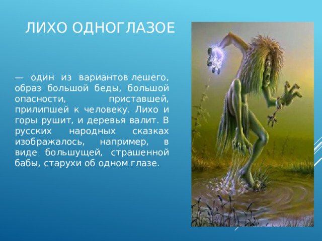 Лихо одноглазое — один из вариантов лешего, образ большой беды, большой опасности, приставшей, прилипшей к человеку. Лихо и горы рушит, и деревья валит. В русских народных сказках изображалось, например, в виде большущей, страшенной бабы, старухи об одном глазе. 
