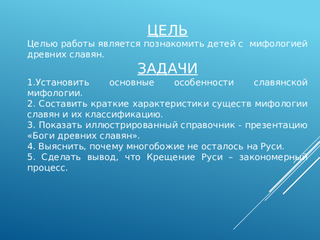 ЦЕЛЬ Целью работы является познакомить детей с мифологией древних славян. ЗАДАЧИ 1.Установить основные особенности славянской мифологии. 2. Составить краткие характеристики существ мифологии славян и их классификацию. 3. Показать иллюстрированный справочник - презентацию «Боги древних славян». 4. Выяснить, почему многобожие не осталось на Руси. 5. Сделать вывод, что Крещение Руси – закономерный процесс. 