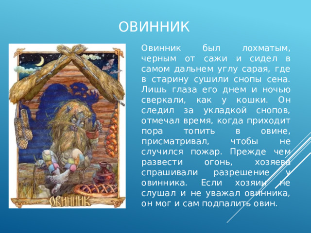 овинник Овинник был лохматым, черным от сажи и сидел в самом дальнем углу сарая, где в старину сушили снопы сена. Лишь глаза его днем и ночью сверкали, как у кошки. Он следил за укладкой снопов, отмечал время, когда приходит пора топить в овине, присматривал, чтобы не случился пожар. Прежде чем развести огонь, хозяева спрашивали разрешение у овинника. Если хозяин не слушал и не уважал овинника, он мог и сам подпалить овин. 