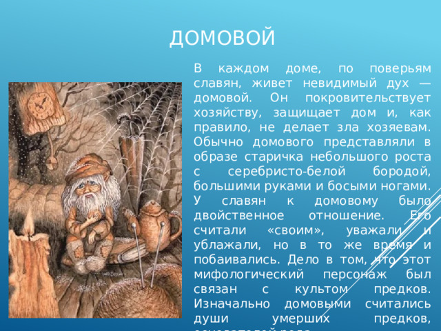 домовой В каждом доме, по поверьям славян, живет невидимый дух — домовой. Он покровительствует хозяйству, защищает дом и, как правило, не делает зла хозяевам. Обычно домового представляли в образе старичка небольшого роста с серебристо-белой бородой, большими руками и босыми ногами. У славян к домовому было двойственное отношение. Его считали «своим», уважали и ублажали, но в то же время и побаивались. Дело в том, что этот мифологический персонаж был связан с культом предков. Изначально домовыми считались души умерших предков, основателей рода. 