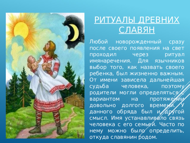 Ритуалы древних славян Любой новорожденный сразу после своего появления на свет проходил через ритуал имянаречения. Для язычников выбор того, как назвать своего ребенка, был жизненно важным. От имени зависела дальнейшая судьба человека, поэтому родители могли определяться с вариантом на протяжении довольно долгого времени. У данного обряда был и другой смысл. Имя устанавливало связь человека с его семьей. Часто по нему можно было определить, откуда славянин родом. 