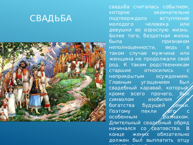 свадьба считалась событием, которое окончательно подтверждало вступление молодого человека или девушки во взрослую жизнь. Более того, бездетная жизнь была признаком неполноценности, ведь в таком случае мужчина или женщина не продолжали свой род. К таким родственникам старшие относились с неприкрытым осуждением. Главным угощением был свадебный каравай, который, кроме всего прочего, был символом изобилия и богатства будущей семьи. Поэтому пекли его с особенным размахом. Длительный свадебный обряд начинался со сватовства. В конце жених обязательно должен был выплатить отцу невесты выкуп. свадьба 