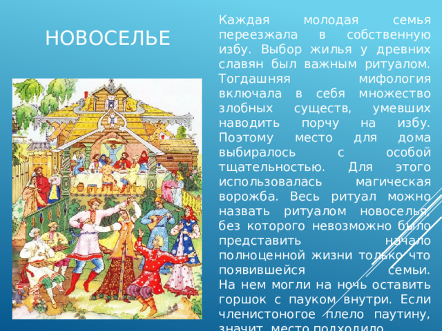 новоселье Каждая молодая семья переезжала в собственную избу. Выбор жилья у древних славян был важным ритуалом. Тогдашняя мифология включала в себя множество злобных существ, умевших наводить порчу на избу. Поэтому место для дома выбиралось с особой тщательностью. Для этого использовалась магическая ворожба. Весь ритуал можно назвать ритуалом новоселья, без которого невозможно было представить начало полноценной жизни только что появившейся семьи.  На нем могли на ночь оставить горшок с пауком внутри. Если членистоногое плело паутину, значит, место подходило. 