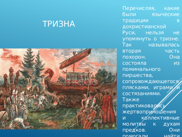 Перечисляя, какие были языческие традиции в дохристианской Руси, нельзя не упомянуть о тризне. Так называлась вторая часть похорон. Она состояла из поминального пиршества, сопровождающегося плясками, играми и состязаниями. Также практиковались жертвоприношения и коллективные молитвы к духам предков. Они помогали найти утешение оставшимся в живых. тризна 