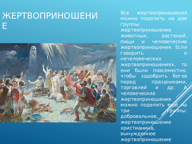 Все жертвоприношения можно поделить на две группы: жертвоприношение животных, растений, пищи и человеческие жертвоприношения. Если говорить о нечеловеческих жертвоприношениях, то они были повсеместно, чтобы задобрить богов перед праздниками, торговлей и др. А человеческие жертвоприношения можно поделить ещё на три группы: добровольное, жертвоприношение христианина, вынужденное жертвоприношение язычников. жертвоприношение 