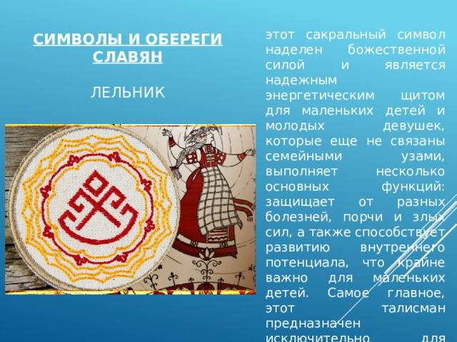 этот сакральный символ наделен божественной силой и является надежным энергетическим щитом для маленьких детей и молодых девушек, которые еще не связаны семейными узами, выполняет несколько основных функций: защищает от разных болезней, порчи и злых сил, а также способствует развитию внутреннего потенциала, что крайне важно для маленьких детей. Самое главное, этот талисман предназначен исключительно для женщин Символы и обереги славян   лельник 