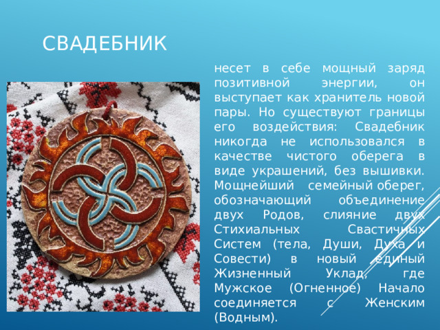 свадебник несет в себе мощный заряд позитивной энергии, он выступает как хранитель новой пары. Но существуют границы его воздействия: Свадебник никогда не использовался в качестве чистого оберега в виде украшений, без вышивки. Мощнейший семейный оберег, обозначающий объединение двух Родов, слияние двух Стихиальных Свастичных Систем (тела, Души, Духа и Совести) в новый единый Жизненный Уклад, где Мужское (Огненное) Начало соединяется с Женским (Водным). 