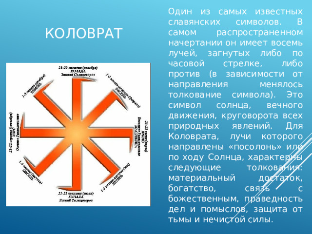 Один из самых известных славянских символов. В самом распространенном начертании он имеет восемь лучей, загнутых либо по часовой стрелке, либо против (в зависимости от направления менялось толкование символа). Это символ солнца, вечного движения, круговорота всех природных явлений. Для Коловрата, лучи которого направлены «посолонь» или по ходу Солнца, характерны следующие толкования: материальный достаток, богатство, связь с божественным, праведность дел и помыслов, защита от тьмы и нечистой силы. коловрат 