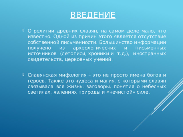 Введение О религии древних славян, на самом деле мало, что известно. Одной из причин этого является отсутствие собственной письменности. Большинство информации получено из археологических и письменных источников (летописи, хроники и т.д.), иностранных свидетельств, церковных учений. Славянская мифология – это не просто имена богов и героев. Также это чудеса и магия, с которыми славян связывала вся жизнь: заговоры, понятия о небесных светилах, явлениях природы и «нечистой» силе. 