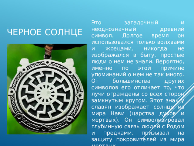 Черное солнце Это загадочный и неоднозначный древний символ. Долгое время он использовался только волхвами и жрецами, никогда не изображался в быту, простые люди о нем не знали. Вероятно, именно по этой причине упоминаний о нем не так много. От большинства других символов его отличает то, что лучи ограждены со всех сторон замкнутым кругом. Этот знак у славян изображает солнце из мира Нави (царства духов и мертвых). Он символизировал глубинную связь людей с Родом и предками, призывал на защиту покровителей из мира мертвых. 