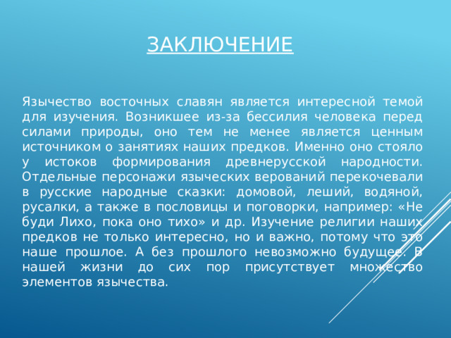 заключение Язычество восточных славян является интересной темой для изучения. Возникшее из-за бессилия человека перед силами природы, оно тем не менее является ценным источником о занятиях наших предков. Именно оно стояло у истоков формирования древнерусской народности. Отдельные персонажи языческих верований перекочевали в русские народные сказки: домовой, леший, водяной, русалки, а также в пословицы и поговорки, например: «Не буди Лихо, пока оно тихо» и др. Изучение религии наших предков не только интересно, но и важно, потому что это наше прошлое. А без прошлого невозможно будущее. В нашей жизни до сих пор присутствует множество элементов язычества. 