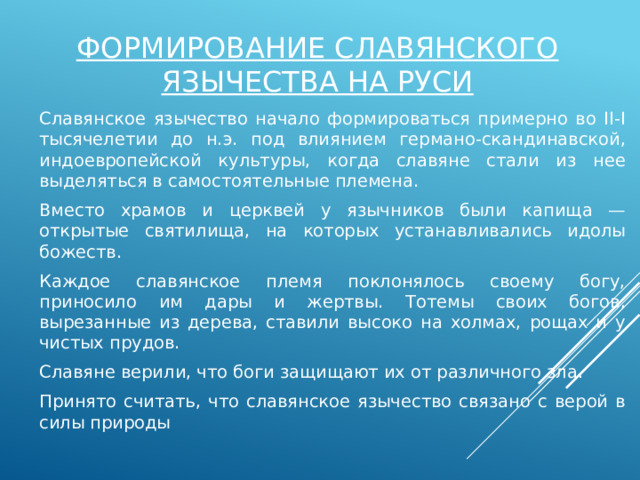 Формирование славянского язычества на Руси Славянское язычество начало формироваться примерно во II-I тысячелетии до н.э. под влиянием германо-скандинавской, индоевропейской культуры, когда славяне стали из нее выделяться в самостоятельные племена. Вместо храмов и церквей у язычников были капища — открытые святилища, на которых устанавливались идолы божеств. Каждое славянское племя поклонялось своему богу, приносило им дары и жертвы. Тотемы своих богов, вырезанные из дерева, ставили высоко на холмах, рощах и у чистых прудов. Славяне верили, что боги защищают их от различного зла. Принято считать, что славянское язычество связано с верой в силы природы 
